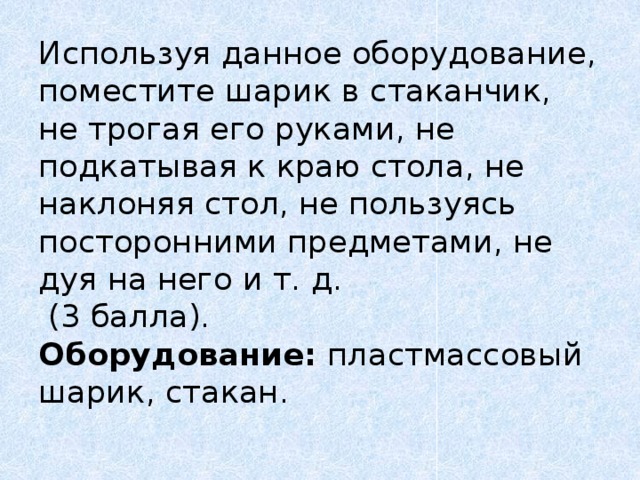 Используя  данное оборудование, поместите шарик в стаканчик, не трогая его руками, не подкатывая к краю стола, не наклоняя стол, не пользуясь посторонними предметами, не дуя на него и т. д.  (3 балла).  Оборудование: пластмассовый шарик, стакан.   