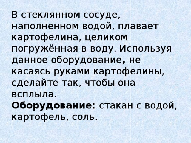 В стеклянном сосуде, наполненном водой, плавает картофелина, целиком погружённая в воду. Используя  данное оборудование , не касаясь руками картофелины, сделайте так, чтобы она всплыла.  Оборудование: стакан с водой, картофель, соль.   