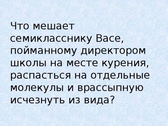 Что мешает семикласснику Васе, пойманному директором школы на месте курения, распасться на отдельные молекулы и врассыпную исчезнуть из вида? 