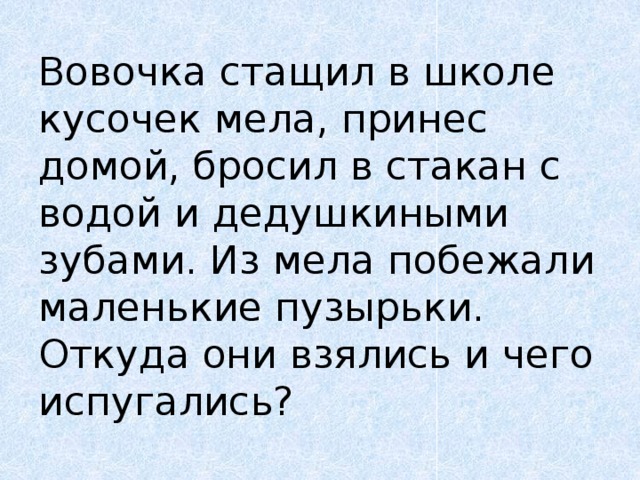 Вовочка стащил в школе кусочек мела, принес домой, бросил в стакан с водой и дедушкиными зубами. Из мела побежали маленькие пузырьки. Откуда они взялись и чего испугались? 