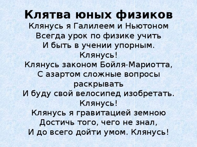 Клятва юных физиков  Клянусь я Галилеем и Ньютоном  Всегда урок по физике учить  И быть в учении упорным.  Клянусь!  Клянусь законом Бойля-Мариотта,  С азартом сложные вопросы раскрывать  И буду свой велосипед изобретать.  Клянусь!  Клянусь я гравитацией земною  Достичь того, чего не знал,  И до всего дойти умом. Клянусь!   