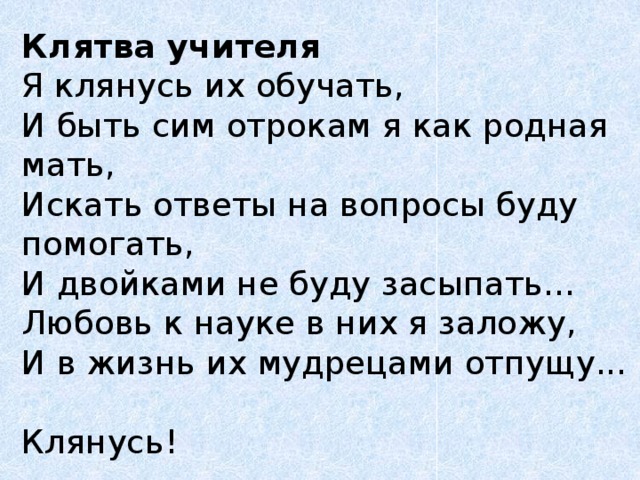 Клятва учителя  Я клянусь их обучать,  И быть сим отрокам я как родная мать,  Искать ответы на вопросы буду помогать,  И двойками не буду засыпать...  Любовь к науке в них я заложу,  И в жизнь их мудрецами отпущу...  Клянусь! 