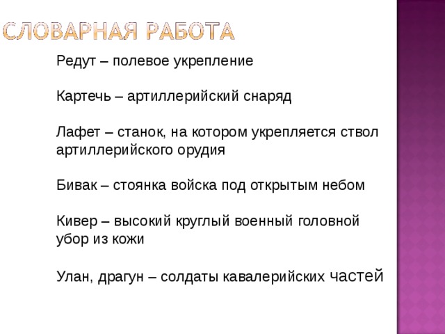 Редут – полевое укрепление  Картечь – артиллерийский снаряд  Лафет – станок, на котором укрепляется ствол артиллерийского орудия   Бивак – стоянка войска под открытым небом   Кивер – высокий круглый военный головной убор из кожи   Улан, драгун – солдаты кавалерийских частей   