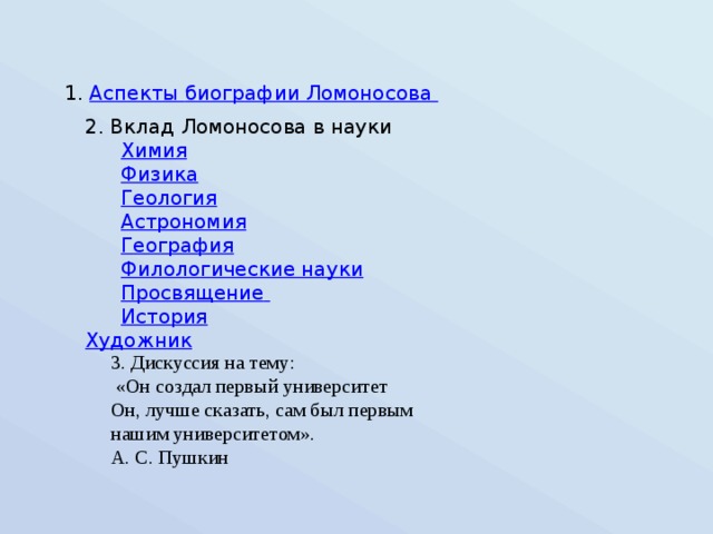 1. Аспекты биографии Ломоносова 2. Вклад Ломоносова в науки   Химия  Физика  Геология  Астрономия  География  Филологические науки  Просвящение   История  Художник 3. Дискуссия на тему:  «Он создал первый университет Он, лучше сказать, сам был первым нашим университетом». А. С. Пушкин 