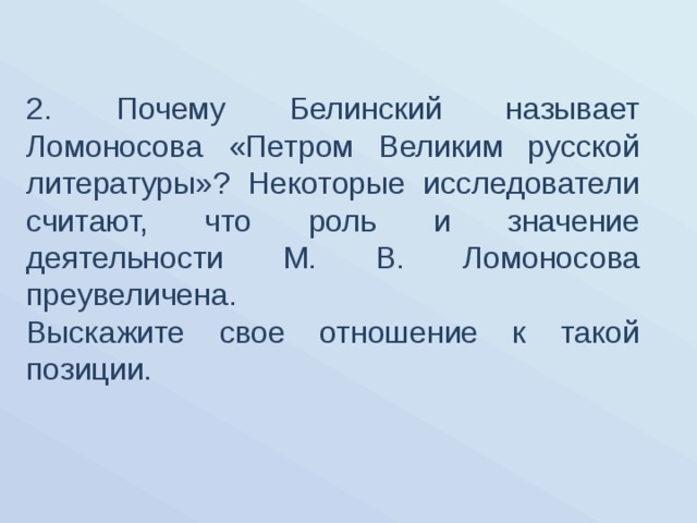 2. Почему Белинский называет Ломоносова «Петром Великим русской литературы»? Некоторые исследователи считают, что роль и значение деятельности М. В. Ломоносова преувеличена. Выскажите свое отношение к такой позиции. 