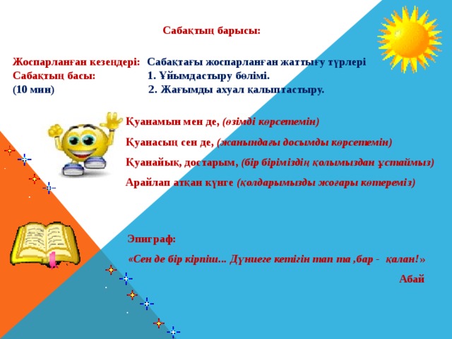 Сабақтың барысы: Жоспарланған кезеңдері: Сабақтағы жоспарланған жаттығу түрлері Сабақтың басы: 1. Ұйымдастыру бөлімі. (10 мин) 2. Жағымды ахуал қалыптастыру. Қуанамын мен де, (өзімді көрсетемін) Қуанасың сен де, (жанындағы досымды көрсетемін) Қуанайық, достарым, (бір біріміздің қолымыздан ұстаймыз) Арайлап атқан күнге (қолдарымызды жоғары көтереміз) Эпиграф:  «Сен де бір кірпіш... Дүниеге кетігін тап та ,бар - қалан! »  Абай 