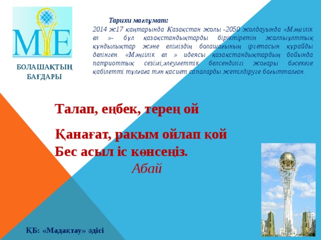 Тарихи мағлұмат: 2014 ж17 қаңтарында Қазақстан жолы -2050 жолдауында «Мәңгілік ел »- бұл қазақстандықтарды біріктіретін жалпыұлттық құндылықтар және еліміздің болашағының іргетасын құрайды делінген. «Мәңгілік ел » идеясы қазақстандықтардың бойында патриоттық сезімі,әлеуметтік белсенділігі жоғары бәсекеге қабілетті тұлғаға тән қасиет сапаларды жетілдіруге бағытталған. БОЛАШАҚТЫҢ БАҒДАРЫ Талап, еңбек, терең ой Қанағат, рақым ойлап қой Бес асыл іс көнсеңіз .      Абай ҚБ: «Мадақтау» әдісі 