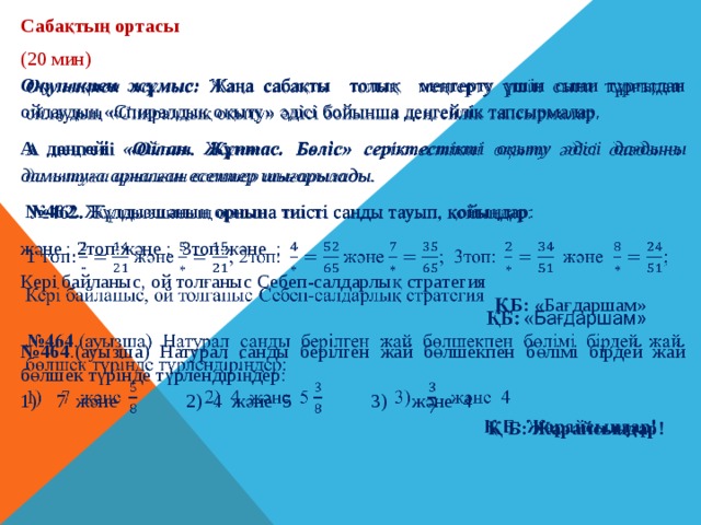 Сабақтың ортасы (20 мин) Оқулықпен жұмыс: Жаңа сабақты толық меңгерту үшін сыни тұрғыдан ойлаудың «Спиралдық оқыту» әдісі бойынша деңгейлік тапсырмалар.   А деңгейі «Ойлан. Жұптас. Бөліс» серіктестікті оқыту  әдісі дағдыны дамытуға арналған есептер шығарылады. № 462. Жұлдызшаның орнына тиiстi санды тауып, қойыңдар: және ; 2топ:және ; 3топ:және ;  Кері байланыс, ой толғаныс Себеп-салдарлық стратегия  ҚБ: « Бағдаршам» № 464 .(ауызша) Натурал санды берілген жай бөлшекпен бөлiмi бiрдей жай бөлшек түрiнде түрлендіріңдер:  7 және 2) 4 және 5 3) және 4  Қ Б: Жарайсыңдар! 