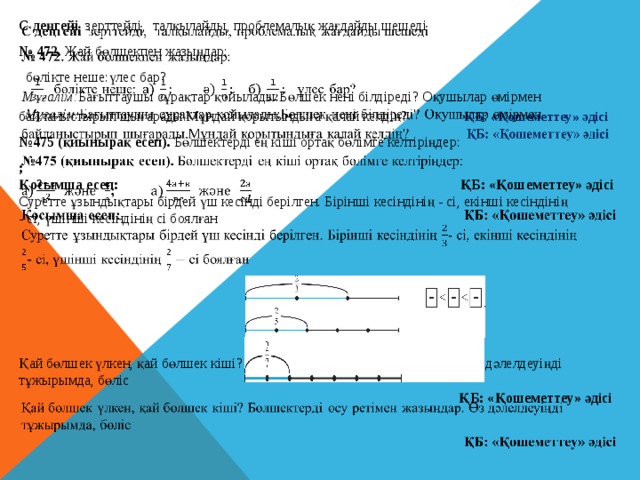 С деңгейі зерттейді,  талқылайды, проблемалық жағдайды шешеді   № 472. Жай бөлшекпен жазыңдар:  бөлікте неше:үлес бар?  Мұғалім: Бағыттаушы сұрақтар қойылады:Бөлшек нені білдіреді? Оқушылар өмірмен байланыстырып шығарады.Мұндай қорытындыға қалай келдің? ҚБ: «Қошеметтеу» әдісі № 475 (қиынырақ есеп). Бөлшектерді ең кіші ортақ бөлімге келтіріңдер: ; Қосымша есеп: ҚБ: «Қошеметтеу» әдісі Суретте ұзындықтары бiрдей үш кесiндi берiлген. Бiрiншi кесiндiнiң - сi, екiншi кесiндiнiң - сi, үшiншi кесiндiнiң сi боялған       Қай бөлшек үлкен, қай бөлшек кiшi? Бөлшектердi өсу ретiмен жазыңдар. Өз дәлелдеуіңді тұжырымда, бөліс  ҚБ: «Қошеметтеу» әдісі 