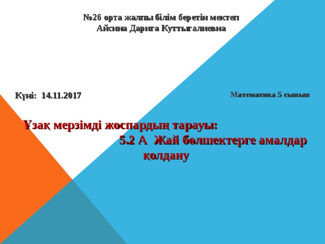 № 26  орта жалпы білім беретін мектеп  Айсина Дарига Куттыгалиевна Математика 5 сынып Күні: 14.11.2017 Ұзақ мерзімді жоспардың тарауы:  5.2 А Жай бөлшектерге амалдар қолдану 