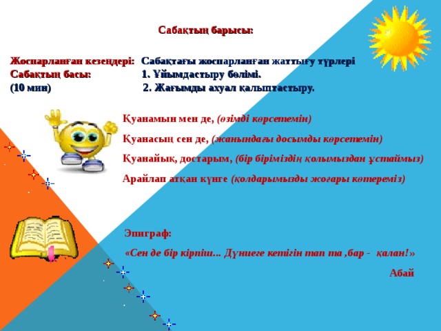 Сабақтың барысы: Жоспарланған кезеңдері: Сабақтағы жоспарланған жаттығу түрлері Сабақтың басы: 1. Ұйымдастыру бөлімі. (10 мин) 2. Жағымды ахуал қалыптастыру. Қуанамын мен де, (өзімді көрсетемін) Қуанасың сен де, (жанындағы досымды көрсетемін) Қуанайық, достарым, (бір біріміздің қолымыздан ұстаймыз) Арайлап атқан күнге (қолдарымызды жоғары көтереміз) Эпиграф:  «Сен де бір кірпіш... Дүниеге кетігін тап та ,бар - қалан! »  Абай 
