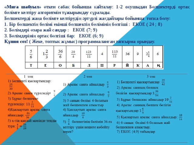 «Миға шабуыл» өткен сабақ бойынша  қайталау: 1-2 оқушыдан  Бөлшектерді ортақ бөлімге келтіру алгоритмін тұжырымдау сұралады. Бөлшектерді жаңа бөлімге келтірудің әртүрлі жағдайлары бойынша топқа бөлу: 1. Бір бөлшектің бөлімі екінші бөлшектің бөлімінің бөлгіші : ЕКОЕ ( 24 ; 8) 2. Бөлімдері өзара жай сандар : ЕКОЕ (7; 9) 3. Бөлімдерінің ортақ бөлгіші бар: ЕКОЕ (6; 9) Құпия сөз! ( Жеке, топтық жұмыс) программаланған тапсырма орындау. Ң 