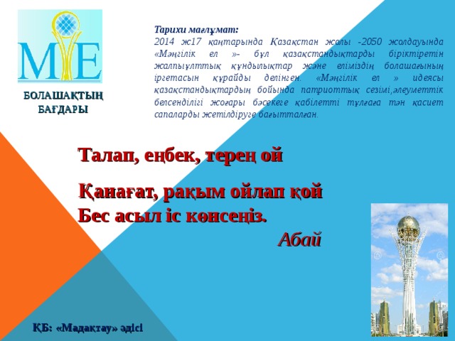 Тарихи мағлұмат: 2014 ж17 қаңтарында Қазақстан жолы -2050 жолдауында «Мәңгілік ел »- бұл қазақстандықтарды біріктіретін жалпыұлттық құндылықтар және еліміздің болашағының іргетасын құрайды делінген. «Мәңгілік ел » идеясы қазақстандықтардың бойында патриоттық сезімі,әлеуметтік белсенділігі жоғары бәсекеге қабілетті тұлғаға тән қасиет сапаларды жетілдіруге бағытталған. БОЛАШАҚТЫҢ БАҒДАРЫ Талап, еңбек, терең ой Қанағат, рақым ойлап қой Бес асыл іс көнсеңіз .      Абай ҚБ: «Мадақтау» әдісі 