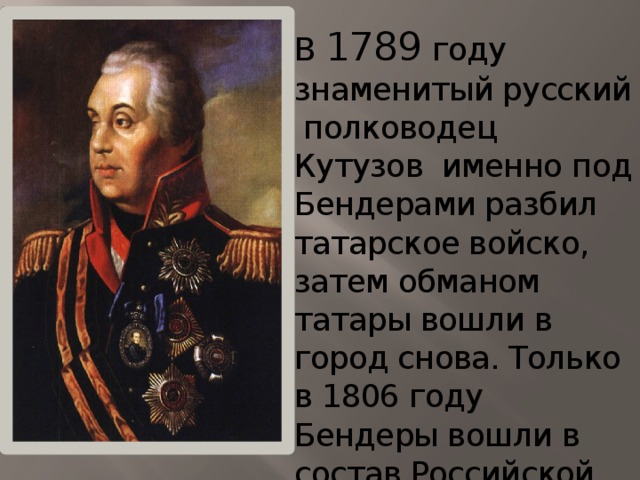 В 1789 году знаменитый русский полководец Кутузов именно под Бендерами разбил татарское войско, затем обманом татары вошли в город снова. Только в 1806 году Бендеры вошли в состав Российской империи и город начал расти территориально.