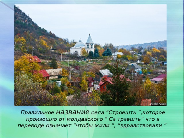 Правильное название села “Строешть “,которое произошло от молдавского “ Сэ трэешть“ что в переводе означает “чтобы жили ”, “здравствовали ”