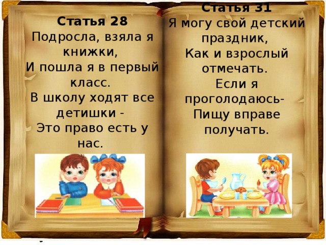 Статья 31 Я могу свой детский праздник,  Как и взрослый отмечать.  Если я проголодаюсь-  Пищу вправе получать. Статья 28 Подросла, взяла я книжки,  И пошла я в первый класс.  В школу ходят все детишки -  Это право есть у нас. 