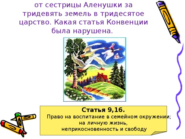 Баба-яга уносит братца Иванушку от сестрицы Аленушки за тридевять земель в тридесятое царство. Какая статья Конвенции была нарушена. Статья 9,16.  Право на воспитание в семейном окружении; на личную жизнь,  неприкосновенность и свободу 