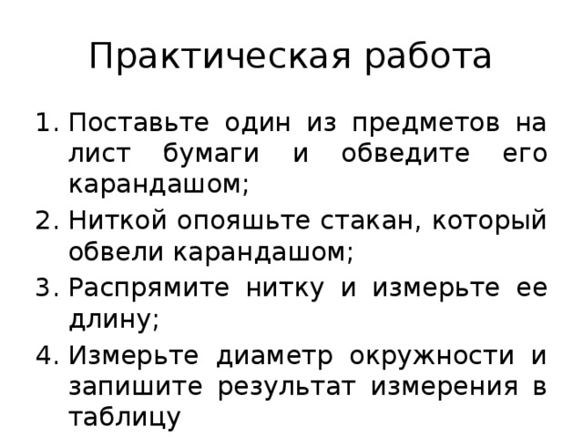 Практическая работа Поставьте один из предметов на лист бумаги и обведите его карандашом; Ниткой опояшьте стакан, который обвели карандашом; Распрямите нитку и измерьте ее длину; Измерьте диаметр окружности и запишите результат измерения в таблицу 