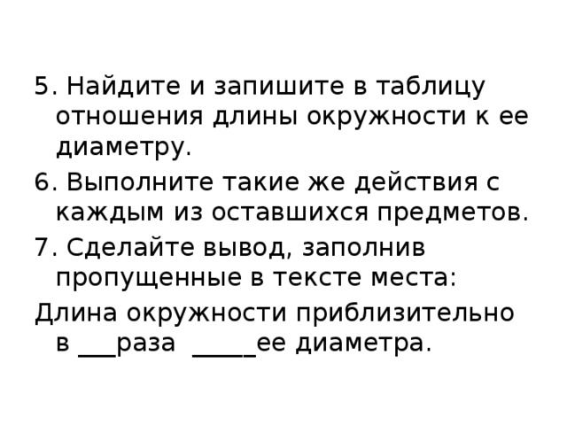 5. Найдите и запишите в таблицу отношения длины окружности к ее диаметру. 6. Выполните такие же действия с каждым из оставшихся предметов. 7. Сделайте вывод, заполнив пропущенные в тексте места: Длина окружности приблизительно в ___раза _____ее диаметра. 