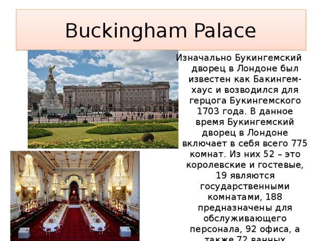 Buckingham Palace Изначально Букингемский дворец в Лондоне был известен как Бакингем-хаус и возводился для герцога Букингемского 1703 года. В данное время Букингемский дворец в Лондоне включает в себя всего 775 комнат. Из них 52 – это королевские и гостевые, 19 являются государственными комнатами, 188 предназначены для обслуживающего персонала, 92 офиса, а также 72 ванных комнаты. Дворец занимает территорию общей площадью в 20 гектаров, из которых на 17 гектарах располагается сад. 