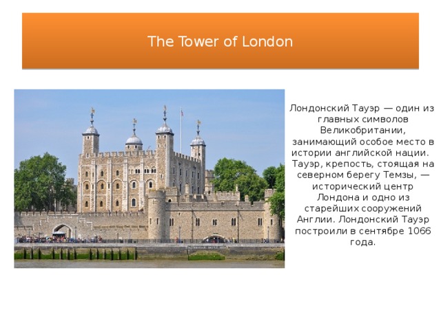  The Tower of London   Лондонский Тауэр — один из главных символов Великобритании, занимающий особое место в истории английской нации. Тауэр, крепость, стоящая на северном берегу Темзы, — исторический центр Лондона и одно из старейших сооружений Англии. Лондонский Тауэр построили в сентябре 1066 года. 