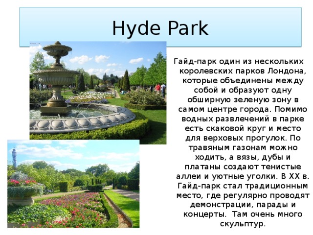 Hyde Park Гайд-парк один из нескольких королевских парков Лондона, которые объединены между собой и образуют одну обширную зеленую зону в самом центре города. Помимо водных развлечений в парке есть скаковой круг и место для верховых прогулок. По травяным газонам можно ходить, а вязы, дубы и платаны создают тенистые аллеи и уютные уголки. В XX в. Гайд-парк стал традиционным место, где регулярно проводят демонстрации, парады и концерты. Там очень много скульптур. 