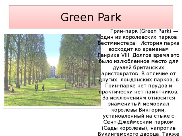 Green Park  Грин-парк (Green Park) — один из королевских парков Вестминстера. История парка восходит ко временам Генриха VIII. Долгое время это было излюбленное место для дуэлей британских аристократов. В отличие от других лондонских парков, в Грин-парке нет прудов и практически нет памятников. За исключениям относится знаменитый мемориал королевы Виктории, установленный на стыке с Сент-Джеймсским парком (Сады королевы), напротив Букингемского дворца. Также на территории Грин-парка установлен военный мемориал Bomber Command Memorial. 