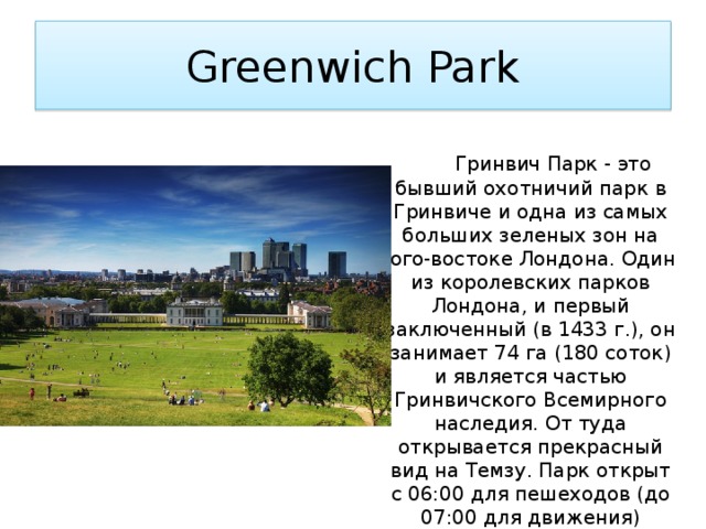 Greenwich Park  Гринвич Парк - это бывший охотничий парк в Гринвиче и одна из самых больших зеленых зон на юго-востоке Лондона. Один из королевских парков Лондона, и первый заключенный (в 1433 г.), он занимает 74 га (180 соток) и является частью Гринвичского Всемирного наследия. От туда открывается прекрасный вид на Темзу. Парк открыт с 06:00 для пешеходов (до 07:00 для движения) круглый год и закрывается на закате. 