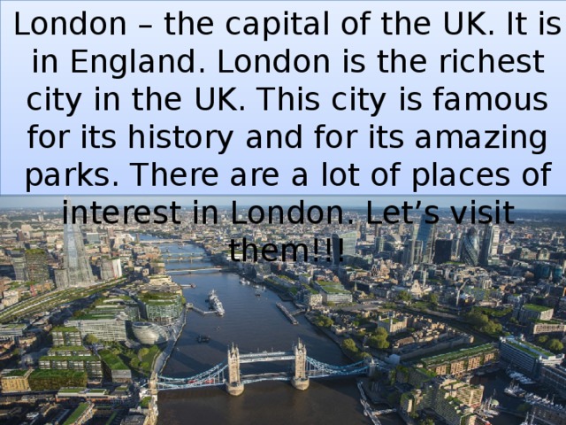 London – the capital of the UK. It is in England. London is the richest city in the UK. This city is famous for its history and for its amazing parks. There are a lot of places of interest in London. Let’s visit them!!! 