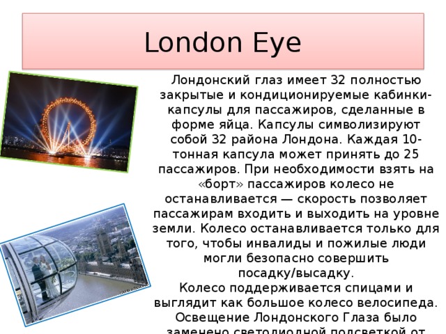 London Eye Лондонский глаз имеет 32 полностью закрытые и кондиционируемые кабинки-капсулы для пассажиров, сделанные в форме яйца. Капсулы символизируют собой 32 района Лондона. Каждая 10-тонная капсула может принять до 25 пассажиров. При необходимости взять на «борт» пассажиров колесо не останавливается — скорость позволяет пассажирам входить и выходить на уровне земли. Колесо останавливается только для того, чтобы инвалиды и пожилые люди могли безопасно совершить посадку/высадку. Колесо поддерживается спицами и выглядит как большое колесо велосипеда. Освещение Лондонского Глаза было заменено светодиодной подсветкой от Color Kinetics в декабре 2006 года, для того, чтобы сделать возможным цифровое управление огнями. 