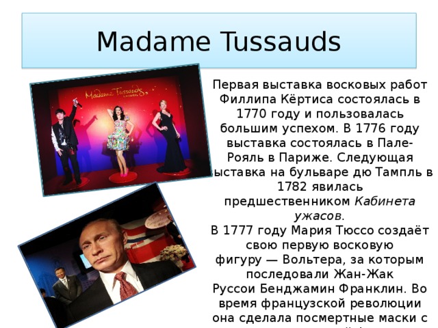 Madame Tussauds Первая выставка восковых работ Филлипа Кёртиса состоялась в 1770 году и пользовалась большим успехом. В 1776 году выставка состоялась в Пале-Рояль в Париже. Следующая выставка на бульваре дю Тампль в 1782 явилась предшественником  Кабинета ужасов . В 1777 году Мария Тюссо создаёт свою первую восковую фигуру — Вольтера, за которым последовали Жан-Жак Руссои Бенджамин Франклин. Во время французской революции она сделала посмертные маски с членов королевской фамилии. После смерти в 1794 Филлипа Кёртиса его коллекция переходит к Марии Тюссо. 