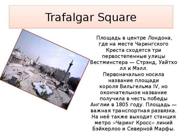 Trafalgar Square   Площадь в центре Лондона, где на месте Чарингского Креста сходятся три первостепенные улицы Вестминстера — Стрэнд, Уайтхолл и Мэлл. Первоначально носила название площади короля Вильгельма IV, но окончательное название получила в честь победы Англии в 1805 году. Площадь — важная транспортная развязка. На неё также выходит станция метро «Чаринг Кросс» линий Бэйкерлоо и Северной Марфы. 