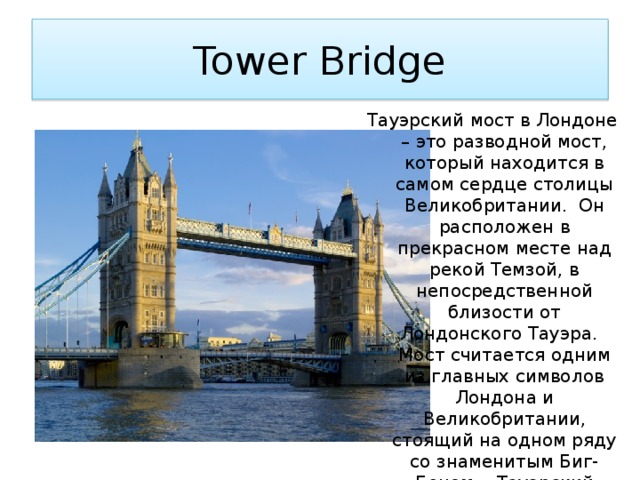 Tower Bridge Тауэрский мост в Лондоне – это разводной мост, который находится в самом сердце столицы Великобритании. Он расположен в прекрасном месте над рекой Темзой, в непосредственной близости от Лондонского Тауэра. Мост считается одним из главных символов Лондона и Великобритании, стоящий на одном ряду со знаменитым Биг-Беном. Тауэрский мост был построен 30 июня 1894 года. 