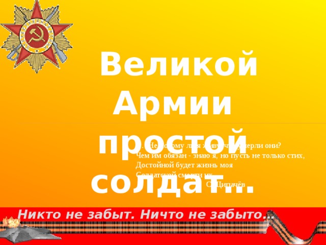  Великой Армии простой солдат… … Не потому ли я живу, что умерли они? Чем им обязан - знаю я, но пусть не только стих, Достойной будет жизнь моя Солдатской смерти их.  С.Щипачёв Никто не забыт. Ничто не забыто…  