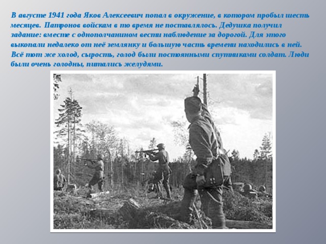 В августе 1941 года Яков Алексеевич попал в окружение, в котором пробыл шесть месяцев. Патронов войскам в то время не поставлялось. Дедушка получил задание: вместе с однополчанином вести наблюдение за дорогой. Для этого выкопали недалеко от неё землянку и большую часть времени находились в ней. Всё тот же холод, сырость, голод были постоянными спутниками солдат. Люди были очень голодны, питались желудями.  