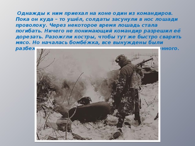  Однажды к ним приехал на коне один из командиров. Пока он куда – то ушёл, солдаты засунули в нос лошади проволоку. Через некоторое время лошадь стала погибать. Ничего не понимающий командир разрешил её дорезать. Разожгли костры, чтобы тут же быстро сварить мясо. Но началась бомбёжка, все вынуждены были разбежаться по лесу, так и не отведав приготовленного.  