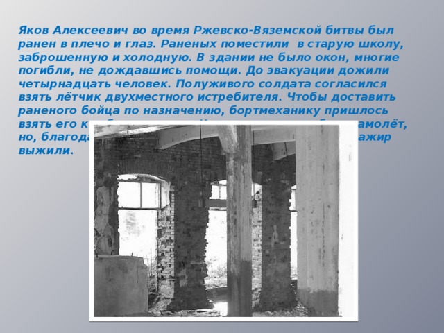 Яков Алексеевич во время Ржевско-Вяземской битвы был ранен в плечо и глаз. Раненых поместили в старую школу, заброшенную и холодную. В здании не было окон, многие погибли, не дождавшись помощи. До эвакуации дожили четырнадцать человек. Полуживого солдата согласился взять лётчик двухместного истребителя. Чтобы доставить раненого бойца по назначению, бортмеханику пришлось взять его к себе на колени. Немцы пытались сбить самолёт, но, благодаря мастерству пилота, лётчики и их пассажир выжили.  