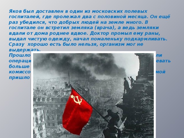 Яков был доставлен в один из московских полевых госпиталей, где пролежал два с половиной месяца. Он ещё раз убедился, что добрых людей на земле много. В госпитале он встретил земляка (врача), а ведь земляки вдали от дома роднее вдвое. Доктор промыл ему раны, выдал чистую одежду, начал помаленьку подкармливать. Сразу хорошо есть было нельзя, организм мог не выдержать. Прошло время, долечиваться отправили в тыл, сделали операцию, так как ранение было очень серьёзным. Воевать больше Якову не пришлось. В июне 1942 года его комиссовали домой. На протяжении его отсутствия домой пришло четыре похоронки…  