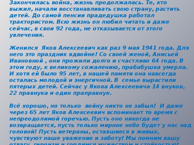 Закончилась война, жизнь продолжалась. Те, кто выжил, начали восстанавливать свою страну, растить детей. До самой пенсии прадедушка работал трактористом. Всю жизнь он любил читать и даже сейчас, в свои 92 года, не отказывается от этого увлечения.  Женился Яков Алексеевич как раз 9 мая 1941 года. Для него это праздник вдвойне! Со своей женой, Анисьей Ивановной , они прожили долго и счастливо 64 года. В этом году, к великому сожалению, прабабушка умерла. И хотя ей было 95 лет, в нашей памяти она навсегда осталась молодой и энергичной. В семье вырастили пятерых детей. Сейчас у Якова Алексеевича 14 внуков, 22 правнука и один праправнук.  Всё хорошо, но только войну никто не забыл! И даже через 65 лет Яков Алексеевич вспоминает то время с непреодолимой горечью. Пусть оно никогда не возвращается, пусть только мирное небо будет у нас над головой! Пусть ветераны, оставшиеся в живых, чувствуют наше уважение и заботу! Мы помним вашу отвагу, героизм и гордимся мужеством и стойкостью!   