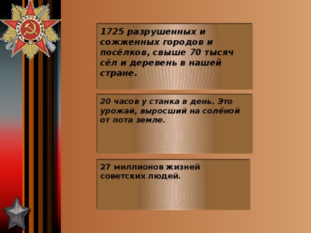 1725 разрушенных и сожженных городов и посёлков, свыше 70 тысяч сёл и деревень в нашей стране.  20 часов у станка в день. Это урожай, выросший на солёной от пота земле.    27 миллионов жизней советских людей.    