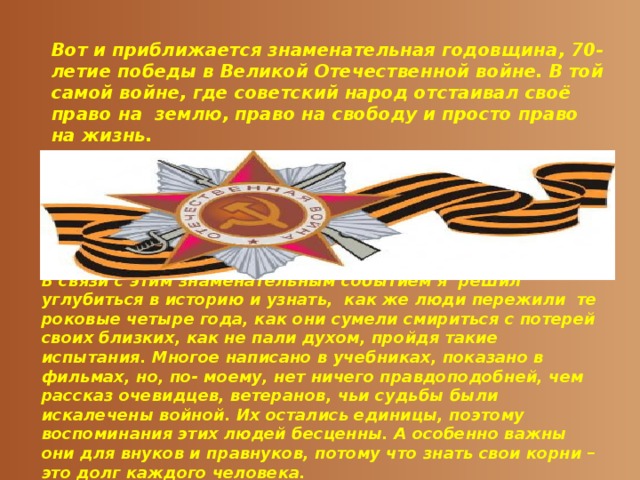 Вот и приближается знаменательная годовщина, 70- летие победы в Великой Отечественной войне. В той самой войне, где советский народ отстаивал своё право на землю, право на свободу и просто право на жизнь. В связи с этим знаменательным событием я решил углубиться в историю и узнать, как же люди пережили те роковые четыре года, как они сумели смириться с потерей своих близких, как не пали духом, пройдя такие испытания. Многое написано в учебниках, показано в фильмах, но, по- моему, нет ничего правдоподобней, чем рассказ очевидцев, ветеранов, чьи судьбы были искалечены войной. Их остались единицы, поэтому воспоминания этих людей бесценны. А особенно важны они для внуков и правнуков, потому что знать свои корни – это долг каждого человека.  