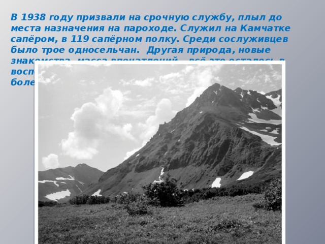 В 1938 году призвали на срочную службу, плыл до места назначения на пароходе. Служил на Камчатке сапёром, в 119 сапёрном полку. Среди сослуживцев было трое односельчан. Другая природа, новые знакомства, масса впечатлений – всё это осталось в воспоминаниях дедушки. Но мучил сырой климат, болезни, особенно цинга, да и кормили скудно.  