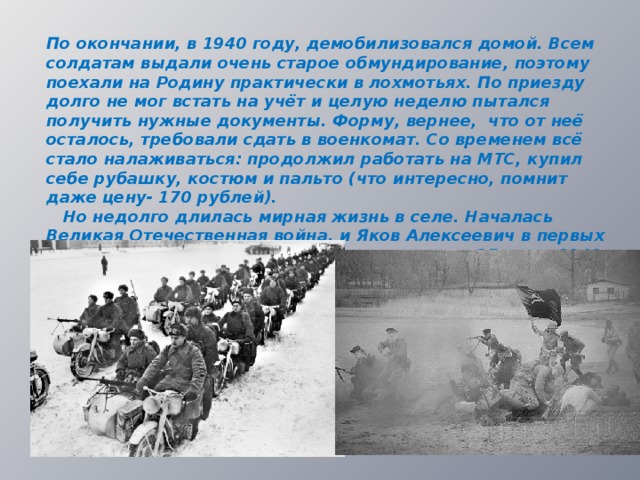 По окончании, в 1940 году, демобилизовался домой. Всем солдатам выдали очень старое обмундирование, поэтому поехали на Родину практически в лохмотьях. По приезду долго не мог встать на учёт и целую неделю пытался получить нужные документы. Форму, вернее, что от неё осталось, требовали сдать в военкомат. Со временем всё стало налаживаться: продолжил работать на МТС, купил себе рубашку, костюм и пальто (что интересно, помнит даже цену- 170 рублей).  Но недолго длилась мирная жизнь в селе. Началась Великая Отечественная война, и Яков Алексеевич в первых рядах был призван на фронт. Это произошло 25 июня 1941 года.  