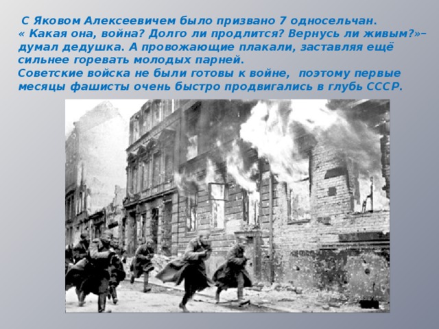  С Яковом Алексеевичем было призвано 7 односельчан. « Какая она, война? Долго ли продлится? Вернусь ли живым?»– думал дедушка. А провожающие плакали, заставляя ещё сильнее горевать молодых парней. Советские войска не были готовы к войне, поэтому первые месяцы фашисты очень быстро продвигались в глубь СССР.  