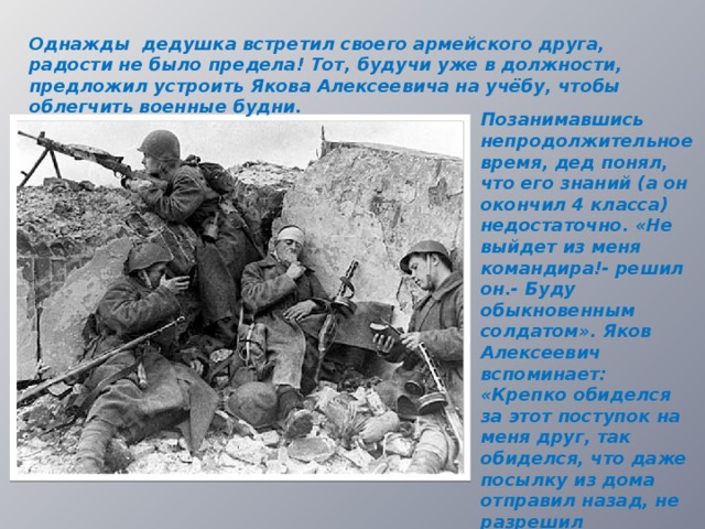 Однажды дедушка встретил своего армейского друга, радости не было предела! Тот, будучи уже в должности, предложил устроить Якова Алексеевича на учёбу, чтобы облегчить военные будни. Позанимавшись непродолжительное время, дед понял, что его знаний (а он окончил 4 класса) недостаточно. «Не выйдет из меня командира!- решил он.- Буду обыкновенным солдатом». Яков Алексеевич вспоминает: «Крепко обиделся за этот поступок на меня друг, так обиделся, что даже посылку из дома отправил назад, не разрешил попользоваться её содержимым».  