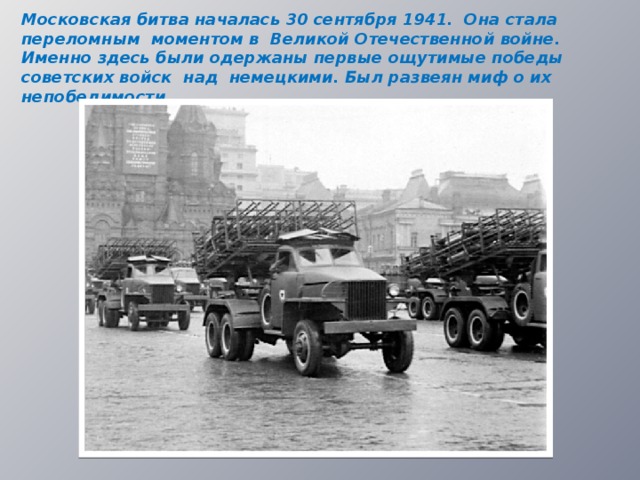Московская битва началась 30 сентября 1941. Она стала переломным моментом в Великой Отечественной войне. Именно здесь были одержаны первые ощутимые победы советских войск над немецкими. Был развеян миф о их непобедимости.  