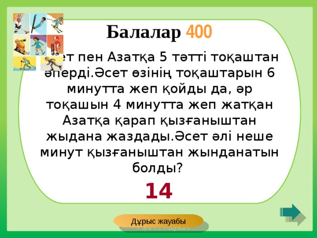 Балалар 400 Әсет пен Азатқа 5 тәтті тоқаштан әперді.Әсет өзінің тоқаштарын 6 минутта жеп қойды да, әр тоқашын 4 минутта жеп жатқан Азатқа қарап қызғаныштан жыдана жаздады.Әсет әлі неше минут қызғаныштан жынданатын болды? 14 Дұрыс жауабы 