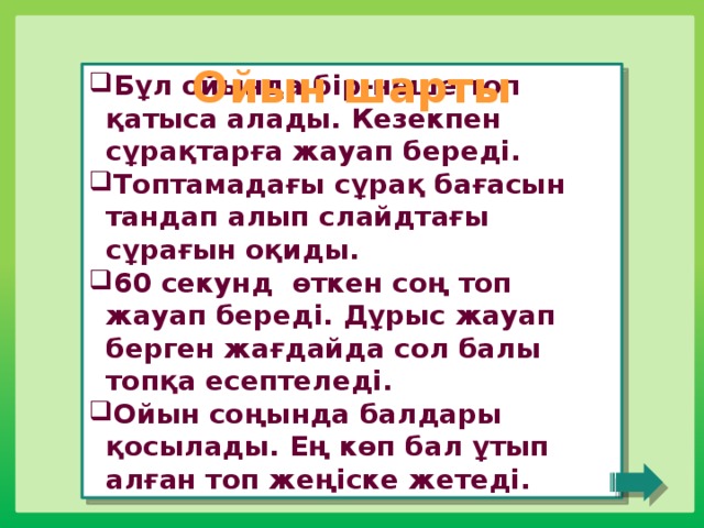 Ойын шарты Бұл ойында бір-неше топ қатыса алады. Кезекпен сұрақтарға жауап береді. Топтамадағы сұрақ бағасын тандап алып слайдтағы сұрағын оқиды. 60 секунд өткен соң топ жауап береді. Дұрыс жауап берген жағдайда сол балы топқа есептеледі. Ойын соңында балдары қосылады. Ең көп бал ұтып алған топ жеңіске жетеді. 