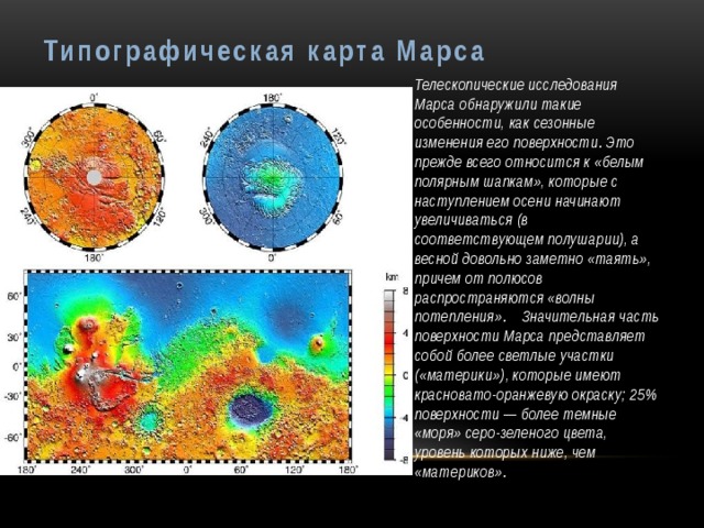 Типографическая карта Марса Телескопические исследования Марса обнаружили такие особенности, как сезонные изменения его поверхности. Это прежде всего относится к «белым полярным шапкам», которые с наступлением осени начинают увеличиваться (в соответствующем полушарии), а весной довольно заметно «таять», причем от полюсов распространяются «волны потепления». Значительная часть поверхности Марса представляет собой более светлые участки («материки»), которые имеют красновато-оранжевую окраску; 25% поверхности — более темные «моря» серо-зеленого цвета, уровень которых ниже, чем «материков». 