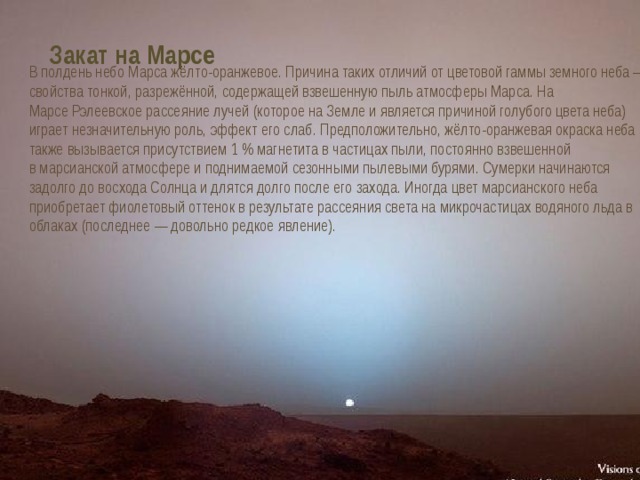 Закат на Марсе В полдень небо Марса жёлто-оранжевое. Причина таких отличий от цветовой гаммы земного неба — свойства тонкой, разрежённой, содержащей взвешенную пыль атмосферы Марса. На Марсе Рэлеевское рассеяние лучей (которое на Земле и является причиной голубого цвета неба) играет незначительную роль, эффект его слаб. Предположительно, жёлто-оранжевая окраска неба также вызывается присутствием 1 % магнетита в частицах пыли, постоянно взвешенной в марсианской атмосфере и поднимаемой сезонными пылевыми бурями. Сумерки начинаются задолго до восхода Солнца и длятся долго после его захода. Иногда цвет марсианского неба приобретает фиолетовый оттенок в результате рассеяния света на микрочастицах водяного льда в облаках (последнее — довольно редкое явление). 
